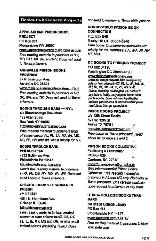 Projects| APPALACHIAN PRISON BOOK PROJECT PO Box 601 Morganiown W 26507 hitos:/aprisonbeokoriodt wordaress.com Froe roeding material 0 prisoners in KY, MD, OH, TN, VA, and WV. Does not send o Texas prisoners. ASHEVILLE PRISON BOOKS PROGRAM 67 N Lexington Ave. Ashevile NC 28801 ‘whwmain.nc.usiorisonbooks/main htmi Froe reading matoria 0 prisoners in NC, SC, GA, and TN. Does not send o Texas prisoners. BOOKS THROUGH BARS — NYC. ‘o Bluesiockings Bookstore 172 Alen Street New York NY 10002 hitebosksthroughbarsnve.org Froe roeding materislto prisoners from all statos except AL, FL, LA, MA, M, MS, NG, PA, OH and WA, with a prionty for NY. BOOKS THROUGH BARS - PHILADELPHIA 4722 Baltmore Ave. Phiadelphia PA 19143 httezbosksthroughbars.org ‘Sonds fee reading malorial to prisonars. in P4, NJ, DE, NY, MD, VA, WV. Does ot ‘sond books to Toxas prsoners. CHICAGO BOOKS TO WOMEN IN PRISON o RFUMC 4511 N. Hormitage Ave, Chicago IL 60640 hitoichicagobem.ora Froe raading maeral o incarcerated ‘women in state prisons in AZ, CA, CT, FL 1L, IN,KY, MS and OF, as wll as al fodsrl prisons (incking Toxas). Doss SIOE 800KS PROECT RESCURCE GUICE ot sond fo women in Toxas stae prisons. CONNECTICUT PRISON BOGK ’CONNECTION " P.O. Box 946 Rocky Hil CT 06067-0046 Fro0 books to prisoners netloniwido wilh prory forthe Northeast (CT, MA, Rl NH, VT, ME). ’DC BOOKS TO PRISONS PROJECT PO Box 34180 Washinglon DC 200434160 swdchosigtonrisoners.om Docs et o iy i et T b . ML Y, OR, PARL VT, Wi or Ot nckio Washigtn, OC palbes any e iy, my et ks coce por S monts Doss ot s e o gons v of ot nd it pion ticcns Sinps ppecid INSIDE BOOKS PROJECT Gl 12h Street Books 827 W 1z st AustinTX 78701 ; iniinsidebocksorsied.m Fr90 books o Texas prsoners, Read aboutus on pagos 2and 3 PRISON BOOKS COLLECTIVE Publshing & Distibuton POBox625 Canboro, NC 27510 btesiiisonbooks@amailcay Was Intomatonast Prson Books Collctive. Froo reading matriifo prisoners in AL and NC only. No books to Texas prisoners. Zine catalog available wpon equest to prisoners i any stat. ITHACA COLLEGE BOOKS THRU BARS clolthaca Colege Library POBoc 113 Brookondale NY 14817 sewufacebook com/ICBTR/ Fron roading materiol o prisonorsin New York sate only. Pgs